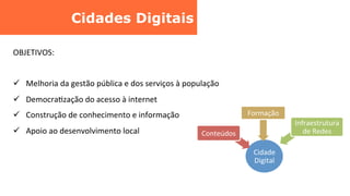 Cidades Digitais	
  
	
  
	
  
	
  
OBJETIVOS:	
  
	
  
ü  	
  Melhoria	
  da	
  gestão	
  pública	
  e	
  dos	
  serviços	
  à	
  população	
  
ü  	
  DemocraCzação	
  do	
  acesso	
  à	
  internet	
  
ü  	
  Construção	
  de	
  conhecimento	
  e	
  informação	
  
ü  	
  Apoio	
  ao	
  desenvolvimento	
  local	
  
Cidade	
  
Digital	
  
Conteúdos	
  
Formação	
  
Infraestrutura	
  
de	
  Redes	
  
 