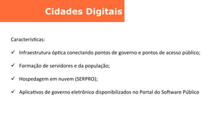 Cidades Digitais	
  
CaracterísCcas:	
  
ü  Infraestrutura	
  ópCca	
  conectando	
  pontos	
  de	
  governo	
  e	
  pontos	
  de	
  acesso	
  público;	
  
ü  Formação	
  de	
  servidores	
  e	
  da	
  população;	
  
ü  Hospedagem	
  em	
  nuvem	
  (SERPRO);	
  
ü  AplicaCvos	
  de	
  governo	
  eletrônico	
  disponibilizados	
  no	
  Portal	
  do	
  Sobware	
  Público	
  
 