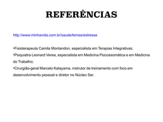 http://www.minhavida.com.br/saude/temas/estresse
•Fisioterapeuta Camila Montandon, especialista em Terapias Integrativas;
•Psiquiatra Leonard Verea, especialista em Medicina Psicossomática e em Medicina
do Trabalho;
•Cirurgião-geral Marcelo Katayama, instrutor de treinamento com foco em
desenvolvimento pessoal e diretor no Núcleo Ser.
REFERÊNCIAS
 
