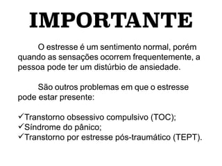 IMPORTANTE
O estresse é um sentimento normal, porém
quando as sensações ocorrem frequentemente, a
pessoa pode ter um distúrbio de ansiedade.
São outros problemas em que o estresse
pode estar presente:
Transtorno obsessivo compulsivo (TOC);
Síndrome do pânico;
Transtorno por estresse pós-traumático (TEPT).
 