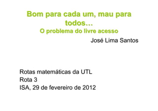 Bom para cada um, mau para
           todos…
       O problema do livre acesso
                          José Lima Santos




Rotas matemáticas da UTL
Rota 3
ISA, 29 de fevereiro de 2012
 