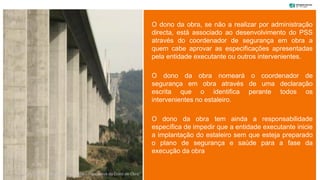 O dono da obra, se não a realizar por administração
directa, está associado ao desenvolvimento do PSS
através do coordenador de segurança em obra a
quem cabe aprovar as especificações apresentadas
pela entidade executante ou outros intervenientes.
O dono da obra nomeará o coordenador de
segurança em obra através de uma declaração
escrita que o identifica perante todos os
intervenientes no estaleiro.
O dono da obra tem ainda a responsabilidade
específica de impedir que a entidade executante inicie
a implantação do estaleiro sem que esteja preparado
o plano de segurança e saúde para a fase da
execução da obra
“Coordenação de Segurança e Saúde – Perspetiva do Dono de Obra”
 