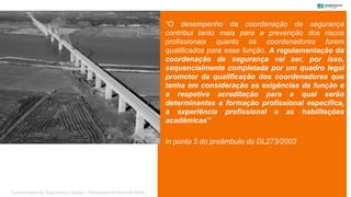 “O desempenho da coordenação de segurança
contribui tanto mais para a prevenção dos riscos
profissionais quanto os coordenadores forem
qualificados para essa função. A regulamentação da
coordenação de segurança vai ser, por isso,
sequencialmente completada por um quadro legal
promotor da qualificação dos coordenadores que
tenha em consideração as exigências da função e
a respetiva acreditação para a qual serão
determinantes a formação profissional específica,
a experiência profissional e as habilitações
académicas”
in ponto 5 do preâmbulo do DL273/2003
“Coordenação de Segurança e Saúde – Perspetiva do Dono de Obra”
 