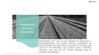 Atualmente a IP, tem na sua Direção de Segurança e
Sustentabilidade, um quadro técnico qualificado de
Coordenadores de Segurança em projeto e em obra com
cerca de 30 elementos, que cobrem todo o território
nacional, mas que são em número reduzido para as
inúmeras solicitações.
Situação atual
na IP, como
Dono de Obra
“Coordenação de Segurança e Saúde – Perspetiva do Dono de Obra”
 