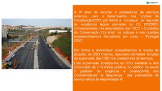 A IP teve de recorrer a prestadores de serviços
externos, para o desempenho das funções de
Fiscalização/CSO, por forma a conseguir dar resposta
às exigências legais previstas no DL 273/2003,
nomeadamente nas empreitadas dos “CCC – Contratos
de Conservação Corrente” na rodovia e nos grandes
empreendimentos ferroviários em curso – “Portugal
2030”.
Por forma a uniformizar procedimentos e modos de
atuação, os CSO internos, assumem (também) funções
de supervisão das CSO dos prestadores de serviços.
Esta supervisão acompanha os CSO externos e tem
funcionado de uma forma positiva, no sentido de elevar
o patamar de exigência e desempenho dos
Coordenadores de Segurança das prestadoras de
serviço afetos às empreitadas IP.
 
