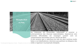 As empresas de construção, habituadas a recorrer a
subempreiteiros das diversas especialidades, deparam-se com
enormes dificuldades em conseguir cumprir com os
compromissos assumidos com os Donos de Obra.
A isto acresce que o valor/hora da mão de obra continua muito
baixo e os trabalhadores e técnicos que partiram na diáspora não
estão a regressar na proporção desejada.
Situação atual
no País
“Coordenação de Segurança e Saúde – Perspetiva do Dono de Obra”
 