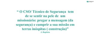 João J. F. Baptista 22
“ O CSO/ Técnico de Segurança tem
de se sentir na pele de um
missionário: pregar a mensagem (da
segurança) e cumprir a sua missão em
terras inóspitas ( construção)”
J. Baptista
 
