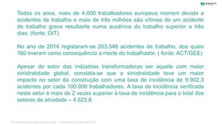 Todos os anos, mais de 4.000 trabalhadores europeus morrem devido a
acidentes de trabalho e mais de três milhões são vítimas de um acidente
de trabalho grave resultante numa ausência do trabalho superior a três
dias. (fonte: OIT).
No ano de 2014 registaram-se 203.548 acidentes de trabalho, dos quais
160 tiveram como consequência a morte do trabalhador. ( fonte: ACT/GEE)
Apesar do setor das indústrias transformadoras ser aquele com maior
sinistralidade global, constata-se que a sinistralidade teve um maior
impacto no setor da construção com uma taxa de incidência de 9.902,3
acidentes por cada 100.000 trabalhadores. A taxa de incidência verificada
neste setor é mais de 2 vezes superior à taxa de incidência para o total dos
setores de atividade – 4.523,8.
“Coordenação de Segurança e Saúde – Perspetiva do Dono de Obra”
 