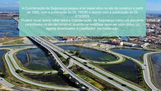 A Coordenação de Segurança passou a ter papel ativo no ato de construir a partir
de 1995, com a publicação do DL 155/95 e depois com a publicação do DL
273/2003.
Poderá haver quem “olhe” para a Coordenação de Segurança como um elemento
perturbador do ato de construir, quando na realidade deve ser visto como um
agente dinamizador e catalisador da construção.
“Coordenação de Segurança e Saúde – Perspetiva do Dono de Obra”
 