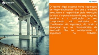 O regime legal assenta numa separação
de responsabilidades, em que a entidade
executante é responsável pela execução
da obra e o planeamento da segurança no
trabalho e a verificação do seu
cumprimento são atribuídos ao
coordenador de segurança, de modo a
assegurar que as circunstâncias da
execução não se sobreponham à
segurança no trabalho.
“Coordenação de Segurança e Saúde – Perspetiva do Dono de Obra”
 