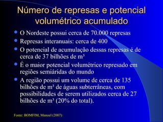 Número de represas e potencialNúmero de represas e potencial
volumétrico acumuladovolumétrico acumulado
 O Nordeste possui cerca de 70.000 represas
 Represas interanuais: cerca de 400
 O potencial de acumulação dessas represas é de
cerca de 37 bilhões de m³
 É o maior potencial volumétrico represado em
regiões semiáridas do mundo
 A região possui um volume de cerca de 135
bilhões de m³ de águas subterrâneas, com
possibilidades de serem utilizados cerca de 27
bilhões de m³ (20% do total).
Fonte: BOMFIM, Manoel (2007)
 