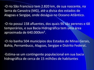 -O rio São Francisco tem 2.820 km, de sua nascente, na
Serra da Canastra (MG), até a divisa dos estados de
Alagoas e Sergipe, onde deságua no Oceano Atlântico.
-O rio possui 158 afluentes, dos quais 90 são perenes e 68
temporários, e sua Bacia Hidrográfica tem uma área
aproximada de 640.000km².
-O rio banha 504 municípios dos Estados de Minas Gerais,
Bahia, Pernambuco, Alagoas, Sergipe e Distrito Federal.
-Estima-se um contingente populacional em sua bacia
hidrográfica de cerca de 15 milhões de habitantes
 