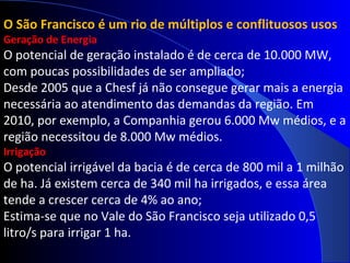 O São Francisco é um rio de múltiplos e conflituosos usos
Geração de Energia
O potencial de geração instalado é de cerca de 10.000 MW,
com poucas possibilidades de ser ampliado;
Desde 2005 que a Chesf já não consegue gerar mais a energia
necessária ao atendimento das demandas da região. Em
2010, por exemplo, a Companhia gerou 6.000 Mw médios, e a
região necessitou de 8.000 Mw médios.
Irrigação
O potencial irrigável da bacia é de cerca de 800 mil a 1 milhão
de ha. Já existem cerca de 340 mil ha irrigados, e essa área
tende a crescer cerca de 4% ao ano;
Estima-se que no Vale do São Francisco seja utilizado 0,5
litro/s para irrigar 1 ha.
 