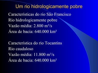 Um rio hidrologicamente pobreUm rio hidrologicamente pobre
Características do rio São Francisco
Rio hidrologicamente pobre
Vazão média: 2.800 m³/s
Área de bacia: 640.000 km²
Característica do rio Tocantins
Rio caudaloso
Vazão média: 11.800 m³/s
Área de bacia: 640.000 km²
 