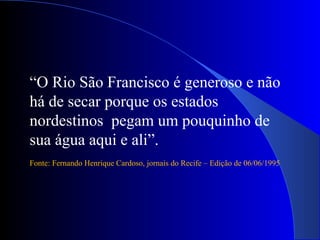 “O Rio São Francisco é generoso e não
há de secar porque os estados
nordestinos pegam um pouquinho de
sua água aqui e ali”.
Fonte: Fernando Henrique Cardoso, jornais do Recife – Edição de 06/06/1995
 