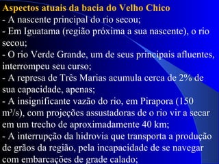 Aspectos atuais da bacia do Velho Chico
- A nascente principal do rio secou;
- Em Iguatama (região próxima a sua nascente), o rio
secou;
- O rio Verde Grande, um de seus principais afluentes,
interrompeu seu curso;
- A represa de Três Marias acumula cerca de 2% de
sua capacidade, apenas;
- A insignificante vazão do rio, em Pirapora (150
m³/s), com projeções assustadoras de o rio vir a secar
em um trecho de aproximadamente 40 km;
- A interrupção da hidrovia que transporta a produção
de grãos da região, pela incapacidade de se navegar
com embarcações de grade calado;
 