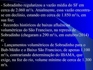 - Sobradinho regularizou a vazão média do SF em
cerca de 2.060 m³/s. Atualmente, essa vazão encontra-
se em declínio, estando em cerca de 1.850 m³/s, em
sua foz;
- Recordes históricos de baixas afluências
volumétricas do São Francisco, na represa de
Sobradinho (chegaram a 290 m³/s, em outubro/2014)
e;
- Lançamentos volumétricos de Sobradinho para o
Bub-Médio e o Baixo São Francisco, de apenas 1.100
m³/s, contrariando determinação do IBAMA, que
exige, na foz do rio, volume mínimo de cerca de 1.300
m³s.
 