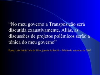 “No meu governo a Transposição será
discutida exaustivamente. Aliás, as
discussões de projetos polêmicos serão a
tônica do meu governo”
Fonte: Luiz Inácio Lula da Silva, jornais do Recife – Edição de setembro de 2002
 