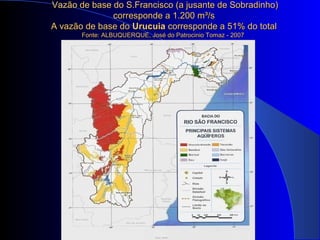 Vazão de base do S.Francisco (a jusante de Sobradinho)Vazão de base do S.Francisco (a jusante de Sobradinho)
corresponde a 1.200 mcorresponde a 1.200 m³/s³/s
A vazão de base doA vazão de base do UrucuiaUrucuia corresponde a 51% do totalcorresponde a 51% do total
Fonte: ALBUQUERQUE, José do Patrocinio Tomaz - 2007Fonte: ALBUQUERQUE, José do Patrocinio Tomaz - 2007
 