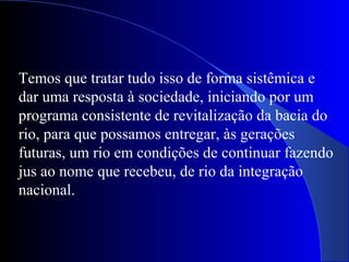 Temos que tratar tudo isso de forma sistêmica e
dar uma resposta à sociedade, iniciando por um
programa consistente de revitalização da bacia do
rio, para que possamos entregar, às gerações
futuras, um rio em condições de continuar fazendo
jus ao nome que recebeu, de rio da integração
nacional.
 