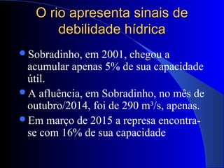 O rio apresenta sinais deO rio apresenta sinais de
debilidade hídricadebilidade hídrica
Sobradinho, em 2001, chegou a
acumular apenas 5% de sua capacidade
útil.
A afluência, em Sobradinho, no mês de
outubro/2014, foi de 290 m³/s, apenas.
Em março de 2015 a represa encontra-
se com 16% de sua capacidade
 