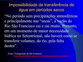 Impossibilidade de transferência deImpossibilidade de transferência de
água em períodos secoságua em períodos secos
Fonte: Transposição do São Francisco
http://democraciaja.wordpress.com/transposicao-do-rio-sao-francisco/
“No período sem precipitações atmosféricas
e principalmente nas “secas”, a vazão do
Rio São Francisco cai e cai muito. Portanto,
em um momento de maior necessidade
hídrica no Setentrional, não haverá como se
transferir volumes, do rio, pela falta
destes”.
 