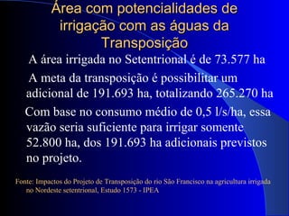 Área com potencialidades deÁrea com potencialidades de
irrigação com as águas dairrigação com as águas da
TransposiçãoTransposição
A área irrigada no Setentrional é de 73.577 ha
A meta da transposição é possibilitar um
adicional de 191.693 ha, totalizando 265.270 ha
Com base no consumo médio de 0,5 l/s/ha, essa
vazão seria suficiente para irrigar somente
52.800 ha, dos 191.693 ha adicionais previstos
no projeto.
Fonte: Impactos do Projeto de Transposição do rio São Francisco na agricultura irrigada
no Nordeste setentrional, Estudo 1573 - IPEA
 