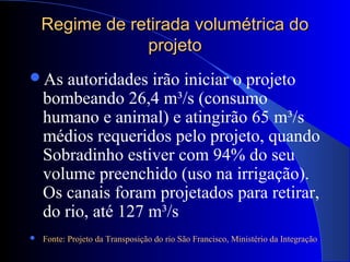 Regime de retirada volumétrica doRegime de retirada volumétrica do
projetoprojeto
As autoridades irão iniciar o projeto
bombeando 26,4 m³/s (consumo
humano e animal) e atingirão 65 m³/s
médios requeridos pelo projeto, quando
Sobradinho estiver com 94% do seu
volume preenchido (uso na irrigação).
Os canais foram projetados para retirar,
do rio, até 127 m³/s
 Fonte: Projeto da Transposição do rio São Francisco, Ministério da Integração
 