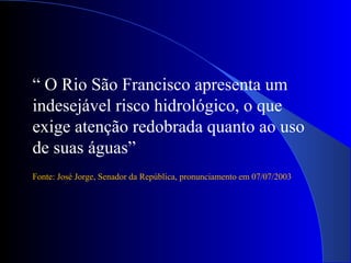 “ O Rio São Francisco apresenta um
indesejável risco hidrológico, o que
exige atenção redobrada quanto ao uso
de suas águas”
Fonte: José Jorge, Senador da República, pronunciamento em 07/07/2003
 