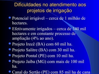 Dificuldades no atendimento aosDificuldades no atendimento aos
projetos de irrigaçãoprojetos de irrigação
Potencial irrigável – cerca de 1 milhão de
hectares.
Efetivamente irrigados – cerca de 340 mil
hectares e em constante processo de
ampliação (4% ao ano).
Projeto Irecê (BA) com 60 mil ha.
Projeto Salitre (BA) com 30 mil ha.
Projeto Pontal (PE) com 10 mil ha.
Projeto Jaíba (MG) com mais de 100 mil
ha.
Canal do Sertão (PE) com 85 mil ha de cana
 