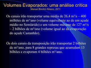Volumes Evaporados: uma análise críticaVolumes Evaporados: uma análise crítica
Manoel Bomfim Ribeiro, 2011Manoel Bomfim Ribeiro, 2011
Os canais irão transportar uma média de 26,4 m³/s – 400
milhões de m³/ano (volume equivalente ao de um açude
médio no Semiárido) e um volume máximo de 127 m³/s
– 2 bilhões de m³/ano (volume igual ao da evaporação
do açude Castanhão).
Os dois canais da transposição irão transportar 2 bilhões
de m³/ano, para 8 grandes represas que acumulam 13
bilhões e evaporam 4 bilhões m³/ano.
 
