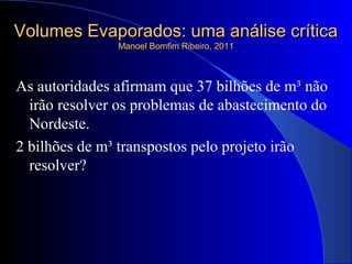 Volumes Evaporados: uma análise críticaVolumes Evaporados: uma análise crítica
Manoel Bomfim Ribeiro, 2011Manoel Bomfim Ribeiro, 2011
As autoridades afirmam que 37 bilhões de m³ não
irão resolver os problemas de abastecimento do
Nordeste.
2 bilhões de m³ transpostos pelo projeto irão
resolver?
 