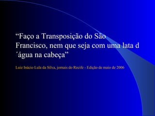 “Faço a Transposição do São
Francisco, nem que seja com uma lata d
´água na cabeça”
Luiz Inácio Lula da Silva, jornais do Recife - Edição de maio de 2006
 