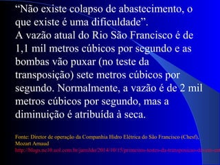 “Não existe colapso de abastecimento, o
que existe é uma dificuldade”.
A vazão atual do Rio São Francisco é de
1,1 mil metros cúbicos por segundo e as
bombas vão puxar (no teste da
transposição) sete metros cúbicos por
segundo. Normalmente, a vazão é de 2 mil
metros cúbicos por segundo, mas a
diminuição é atribuída à seca.
Fonte: Diretor de operação da Companhia Hidro Elétrica do São Francisco (Chesf),
Mozart Arnaud
http://blogs.ne10.uol.com.br/jamildo/2014/10/15/primeiros-testes-da-transposicao-devem-ent
 