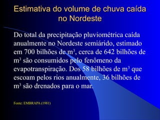 Estimativa do volume de chuva caídaEstimativa do volume de chuva caída
no Nordesteno Nordeste
Do total da precipitação pluviométrica caída
anualmente no Nordeste semiárido, estimado
em 700 bilhões de m3
, cerca de 642 bilhões de
m3
são consumidos pelo fenômeno da
evapotranspiração. Dos 58 bilhões de m3
que
escoam pelos rios anualmente, 36 bilhões de
m3
são drenados para o mar.
Fonte: EMBRAPA (1981)
 
