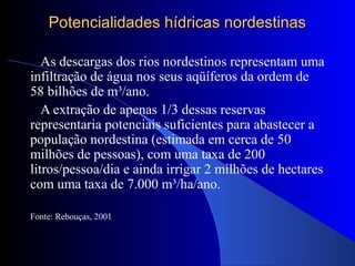 Potencialidades hídricas nordestinasPotencialidades hídricas nordestinas
As descargas dos rios nordestinos representam uma
infiltração de água nos seus aqüíferos da ordem de
58 bilhões de m³/ano.
A extração de apenas 1/3 dessas reservas
representaria potenciais suficientes para abastecer a
população nordestina (estimada em cerca de 50
milhões de pessoas), com uma taxa de 200
litros/pessoa/dia e ainda irrigar 2 milhões de hectares
com uma taxa de 7.000 m³/ha/ano.
Fonte: Rebouças, 2001
 