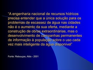 ““A engenharia nacional de recursos hídricosA engenharia nacional de recursos hídricos
precisa entender que a única solução para osprecisa entender que a única solução para os
problemas de escassez de água nas cidadesproblemas de escassez de água nas cidades
não é o aumento da sua oferta, mediante anão é o aumento da sua oferta, mediante a
construção de obras extraordinárias, mas oconstrução de obras extraordinárias, mas o
desenvolvimento de campanhas permanentesdesenvolvimento de campanhas permanentes
de informação à população sobre o uso cadade informação à população sobre o uso cada
vez mais inteligente da água disponível”vez mais inteligente da água disponível”
Fonte: Rebouças, Aldo - 2001Fonte: Rebouças, Aldo - 2001
 