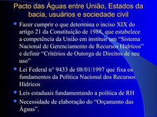 Pacto das Águas entre União, Estados daPacto das Águas entre União, Estados da
bacia, usuários e sociedade civilbacia, usuários e sociedade civil
 Fazer cumprir o que determina o inciso XIX do
artigo 21 da Constituição de 1988, que estabelece
a competência da União em instituir um “Sistema
Nacional de Gerenciamento de Recursos Hídricos”
e definir “Critérios de Outorga de Direitos de seu
uso”
 Lei Federal n° 9433 de 08/01/1997 que fixa os
fundamentos da Política Nacional dos Recursos
Hídricos
 Leis estaduais fundamentando a política de RH
 Necessidade de elaboração do “Orçamento das
Águas”.
 