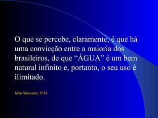 O que se percebe, claramente, é que há
uma convicção entre a maioria dos
brasileiros, de que “ÁGUA” é um bem
natural infinito e, portanto, o seu uso é
ilimitado.
João Suassuna, 2014
 