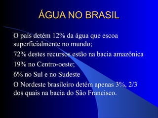 ÁGUA NO BRASILÁGUA NO BRASIL
O país detém 12% da água que escoa
superficialmente no mundo;
72% destes recursos estão na bacia amazônica
19% no Centro-oeste;
6% no Sul e no Sudeste
O Nordeste brasileiro detém apenas 3%, 2/3
dos quais na bacia do São Francisco.
 