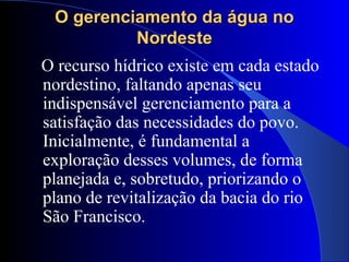 O gerenciamento da água noO gerenciamento da água no
NordesteNordeste
O recurso hídrico existe em cada estado
nordestino, faltando apenas seu
indispensável gerenciamento para a
satisfação das necessidades do povo.
Inicialmente, é fundamental a
exploração desses volumes, de forma
planejada e, sobretudo, priorizando o
plano de revitalização da bacia do rio
São Francisco.
 