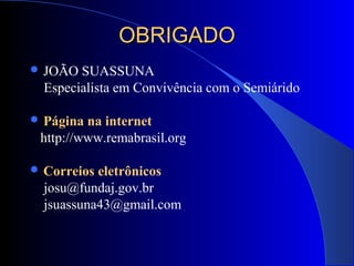 OBRIGADOOBRIGADO
 JOÃO SUASSUNA
Especialista em Convivência com o Semiárido
 Página na internet
http://www.remabrasil.org
 Correios eletrônicos
josu@fundaj.gov.br
jsuassuna43@gmail.com
 