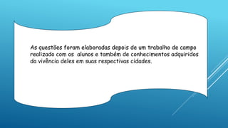As questões foram elaboradas depois de um trabalho de campo
realizado com os alunos e também de conhecimentos adquiridos
da vivência deles em suas respectivas cidades.
 