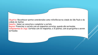 Objetivo: Reconhecer pontos considerados como referências na cidade de São Paulo e da
cidade de Santos
Desafio: Saber os conceitos e completar a cartela
Regras: Preencher a cartela com as respostas corretas, quando são sorteadas.
Componentes do Jogo: Cartelas com 16 respostas, e 31 pedras, com as perguntas a serem
sorteadas.
 