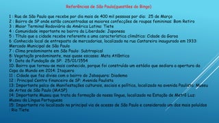 Referências de São Paulo(questões do Bingo)
1 : Rua de São Paulo que recebe por dia mais de 400 mil pessoas por dia: 25 de Março
2 : Bairro de SP onde estão concentradas as maiores confecções de roupas femininas: Bom Retiro
3 : Maior Terminal Rodoviário da América Latina: Tiete
4 : Comunidade importante no bairro da Liberdade: Japonesa
5 : Título que a cidade recebe referente a uma característica climática: Cidade da Garoa
6 :Conhecido local de entreposto de mercadorias, localizado na rua Cantareira inaugurado em 1933:
Mercado Municipal de São Paulo
7 : Clima predominante em São Paulo: Subtropical
8: Vegetação predominante, mas quase escassa: Mata Atlântica
9 : Data da Fundação de SP: 25/01/1554
10: Bairro que tornou-se mais conhecido, porque foi construído um estádio que sediara a apertura da
Copa do Mundo em 2014: Itaquera
11 : Cidade que faz divisa com o bairro do Jabaquara: Diadema
12 : Principal Centro financeiro de SP: Avenida Paulista
13: Importante palco de Manifestações culturais, sociais e política, localizado na avenida Paulista: Museu
de Artes de São Paulo (MASP)
14: Importante Museu que trata da formação da nossa língua, localizado na Estação de Metrô Luz:
Museu da Língua Portuguesa
15: Importante rio localizado na principal via de acesso de São Paulo e considerado um dos mais poluídos
: Rio Tiete
 