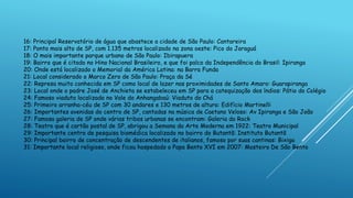 16: Principal Reservatório de água que abastece a cidade de São Paulo: Cantareira
17: Ponto mais alto de SP, com 1.135 metros localizado na zona oeste: Pico do Jaraguá
18: O mais importante parque urbano de São Paulo: Ibirapuera
19: Bairro que é citado no Hino Nacional Brasileiro, e que foi palco da Independência do Brasil: Ipiranga
20: Onde está localizado o Memorial da América Latina: na Barra Funda
21: Local considerado o Marco Zero de São Paulo: Praça da Sé
22: Represa muito conhecida em SP como local de lazer nas proximidades de Santo Amaro: Guarapiranga
23: Local onde o padre José de Anchieta se estabeleceu em SP para a catequização dos índios: Pátio do Colégio
24: Famoso viaduto localizado no Vale do Anhangabaú: Viaduto do Chá
25: Primeiro arranha-céu de SP com 30 andares e 130 metros de altura: Edifício Martinelli
26: Importantes avenidas do centro de SP, cantadas na música de Caetano Veloso: Av Ipiranga e São João
27: Famosa galeria de SP onde várias tribos urbanas se encontram: Galeria do Rock
28: Teatro que é cartão postal de SP, abrigou a Semana da Arte Moderna em 1922: Teatro Municipal
29: Importante centro de pesquisa biomédica localizado no bairro do Butantã: Instituto Butantã
30: Principal bairro de concentração de descendentes de italianos, famoso por suas cantinas: Bixiga
31: Importante local religioso, onde ficou hospedado o Papa Bento XVI em 2007: Mosteiro De São Bento
 