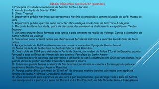 BINGO REGIONAL SANTOS/SP (questões)
1: Principais atividades econômicas de Santos: Porto e Turismo
2: Ano da fundação de Santos: 1546
3: Clima: Tropical
4: Importante prédio histórico que apresenta a história de produção e comercialização do café: Museu do
Café
5: Importante prédio, que tem como característica azulejos azuis: Casa de Confraria Azulejada
6: Marco da história da cidade, palco de discursos dos movimentos abolicionista e republicano: Teatro
Guarany
7: Conjunto arquitetônico formado pela igreja e pelo convento na região do Valongo: Igreja e Santuário de
Santo Antônio do Valongo
8: Funcionava como arsenal bélico que abastecia as fortalezas militares e quartéis locais: Casa do trem
bélico
9: Igreja datada de 1603,localizada num morro muito conhecido: Igreja de Monte Serrat
10: Nome da sede da Prefeitura de Santos: Palácio José Bonifácio
11: Construída em 1584 para defender o Porto de Santos, por ordem de Felipe II, rei da Espanha, quando
Portugal e suas colônias estiveram sob seu domínio: Fortaleza de Santo Amaro
12: Palacetes da orla da praia, que pertencia a um barão do café, construído em 1900 por um alemão, hoje
guarda obras do pintor santista: Pinacoteca Benedito Calixto
13: Possui um grande tanque oceânico de 5m de altura, localizado no canal 6 e foi inaugurado pelo ex-
presidente Getúlio Vargas: Aquário Municipal
14: Parque zoobotânico com mais de 22 mil m² de área que mistura jardins cultivados com espécies
naturais da Mata Atlântica: Orquidário Municipal
15: Área concorrida para a prática do voo livre e por seu panorama, que abrange toda a Baía de Santos,
com suas praias e o porto, e a praia de Itararé até a Ilha Porchat, em São Vicente: Morro José Menino
 