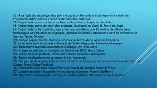 16: A estação de embarque fica junto à bacia do Mercado e é um importante meio de
transporte entre Santos e Vicente de Carvalho: catraias.
17: Importante ponto turístico no Morro Nova Cintra: Lagoa da Saudade
18: Importante ponto de lazer das crianças, localizado no Canal 5: Fonte do Sapo
19: Importante artista plástica que criou uma escultura com 15 metros de altura para
homenagear os cem anos da imigração japonesa no Brasil e atualmente está no emissário de
Santos: Tomie Ohtake
20: Como é popularmente chamado o Parque Roberto Mario Mancini: Emissário
21: Local onde está localizada a Fonte 9 de Julho: Praça das Bandeiras/Gonzaga
22: Importante avenida localizada no Gonzaga: Av. Ana Costa
23: A quem se atribuiu a fundação de Santos em 1536: Braz Cubas
24: Bairro onde no passado, estava um famoso quilombo: Jabaquara
26: Bairro localizado entre os canais 5 e 6: Aparecida
25: Um píer de dois andares localizado na Ponta da Praia, e é um dos pontos mais visitados da
Cidade: Ponte Edgar Perdigão
26: Onde está localizada a maior Feira de Peixes de Santos: Ponta da Praia
27: Local onde está o Museu de Artes Sacra de Santos: Morro São Bento
28: Importante monumento na Praça da Independência: Monumento dos Andradas
 