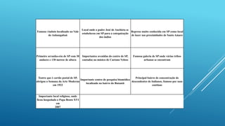 Famoso viaduto localizado no Vale
do Anhangabaú
Local onde o padre José de Anchieta se
estabeleceu em SP para a catequização
dos índios
Represa muito conhecida em SP como local
de lazer nas proximidades de Santo Amaro
Primeiro arranha-céu de SP com 30
andares e 130 metros de altura
Importantes avenidas do centro de SP,
cantadas na música de Caetano Veloso
Famosa galeria de SP onde várias tribos
urbanas se encontram
Teatro que é cartão postal de SP,
abrigou a Semana da Arte Moderna
em 1922
Importante centro de pesquisa biomédica
localizado no bairro do Butantã
Principal bairro de concentração de
descendentes de italianos, famoso por suas
cantinas
Importante local religioso, onde
ficou hospedado o Papa Bento XVI
em
2007
 