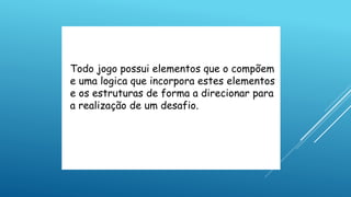 Todo jogo possui elementos que o compõem
e uma logica que incorpora estes elementos
e os estruturas de forma a direcionar para
a realização de um desafio.
 